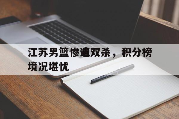 关于江苏男篮惨遭双杀，积分榜境况堪忧的信息