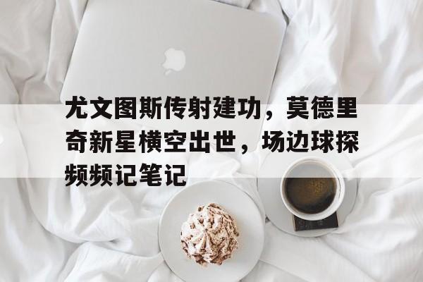 尤文图斯传射建功，莫德里奇新星横空出世，场边球探频频记笔记